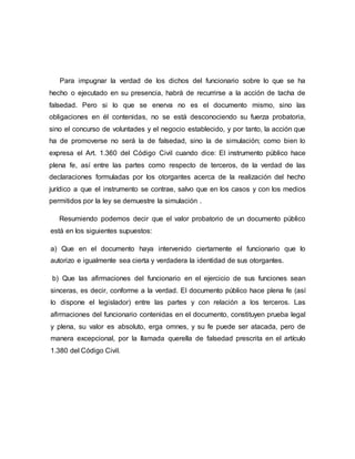 Para impugnar la verdad de los dichos del funcionario sobre lo que se ha
hecho o ejecutado en su presencia, habrá de recurrirse a la acción de tacha de
falsedad. Pero si lo que se enerva no es el documento mismo, sino las
obligaciones en él contenidas, no se está desconociendo su fuerza probatoria,
sino el concurso de voluntades y el negocio establecido, y por tanto, la acción que
ha de promoverse no será la de falsedad, sino la de simulación; como bien lo
expresa el Art. 1.360 del Código Civil cuando dice: El instrumento público hace
plena fe, así entre las partes como respecto de terceros, de la verdad de las
declaraciones formuladas por los otorgantes acerca de la realización del hecho
jurídico a que el instrumento se contrae, salvo que en los casos y con los medios
permitidos por la ley se demuestre la simulación .
Resumiendo podemos decir que el valor probatorio de un documento público
está en los siguientes supuestos:
a) Que en el documento haya intervenido ciertamente el funcionario que lo
autorizo e igualmente sea cierta y verdadera la identidad de sus otorgantes.
b) Que las afirmaciones del funcionario en el ejercicio de sus funciones sean
sinceras, es decir, conforme a la verdad. El documento público hace plena fe (así
lo dispone el legislador) entre las partes y con relación a los terceros. Las
afirmaciones del funcionario contenidas en el documento, constituyen prueba legal
y plena, su valor es absoluto, erga omnes, y su fe puede ser atacada, pero de
manera excepcional, por la llamada querella de falsedad prescrita en el artículo
1.380 del Código Civil.
 