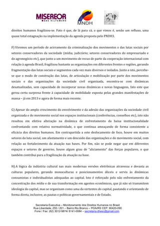 Secretaria Executiva – Monitoramento dos Direitos Humanos no Brasil
Rua Liberdade, 255 / 201 – Bairro Rio Branco – POA/RS CEP: 90420-090
Fone / Fax: (62) 3012-9874/ 8141-0084 – secretaria.dhesc@gmail.com
direitos humanos fragilizou-se. Fato é que, de lá para cá, o que vimos é, senão um refluxo, uma
quase total estagnação na implementação da agenda proposta pelo PNDH3.
F) Vivemos um período de acirramento da criminalização dos movimentos e das lutas sociais por
setores conservadores da sociedade (mídia; judiciário; setores conservadores do empresariado e
do agronegócio etc), que junto a um movimento de recuo de parte da cooperação internacional com
relação à agenda Brasil, fragilizou bastante as organizações em diferentes frentes e regiões, gerando
fragmentação das lutas sociais e segmentos cada vez mais diversos e isolados. Junto a isto, percebe-
se que o modo de construção das lutas, de articulação e mobilização por parte dos movimentos
sociais e das organizações da sociedade civil organizada, encontra-se com dinâmicas
desatualizadas, sem capacidade de incorporar novas dinâmicas e novas linguagens, fato este que
gerou certa surpresa frente à capacidade de mobilidade exposta pelas grandes manifestações de
massa – já em 2013 e agora de forma mais recente.
G) Apesar do amplo crescimento do envolvimento e da adesão das organizações da sociedade civil
organizada e do movimento social nos espaços institucionais (conferências, conselhos etc), isto não
resultou em efetiva alteração na dinâmica de enfrentamento da baixa institucionalidade
confrontando com relativa normatividade, o que continua ameaçando de forma consistente a
eficácia dos direitos humanos. Em contrapartida a este deslocamento de foco, houve em muitos
setores da luta social, um afastamento e um descuido das organizações e do movimento social, com
relação ao fortalecimento da atuação nas bases. Por fim, não se pode negar que em diferentes
espaços e setores de governo, houve algum grau de “aliciamento” das forças populares, o que
também contribui para a fragilização da atuação na base.
H) A lógica da indústria cultural nas mais modernas versões eletrônicas atravessa e devasta as
culturas populares, gerando monoculturas e posicionamentos dóceis e servis às dinâmicas
consumistas e individualistas adequadas ao capital. Isto é reforçado pelo não enfrentamento da
concentração dos mídia e de sua transformação em agentes econômicos, que já não só transmitem
ideologia do capital, mas se organizam como uma da vertentes do capital, pautando e orientando de
forma direta, inclusive, as pautas e políticas governamentais e de Estado.
 