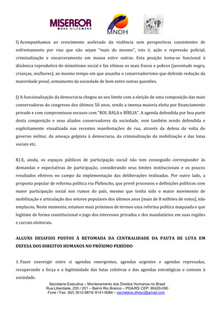 Secretaria Executiva – Monitoramento dos Direitos Humanos no Brasil
Rua Liberdade, 255 / 201 – Bairro Rio Branco – POA/RS CEP: 90420-090
Fone / Fax: (62) 3012-9874/ 8141-0084 – secretaria.dhesc@gmail.com
I) Acompanhamos ao crescimento acelerado da violência sem perspectivas consistentes de
enfrentamento por vias que não sejam “mais do mesmo”, isto é, ação e repressão policial,
criminalização e encarceramento em massa entre outras. Esta posição torna-se funcional à
dinâmica reprodutiva do mimetismo social e faz vítimas os mais fracos e pobres (juventude negra,
crianças, mulheres), ao mesmo tempo em que assanha o conservadorismo que defende redução da
maioridade penal, armamento da sociedade de bem entre outras questões.
J) A funcionalização da democracia chegou ao seu limite com a eleição de uma composição das mais
conservadoras do congresso dos últimos 50 anos, sendo a imensa maioria eleita por financiamento
privado e com compromissos escusos com “BOI, BALA e BÍBLIA”. A agenda defendida por boa parte
desta composição e seus aliados conservadores da sociedade, vem também sendo defendida e
explicitamente visualizada nas recentes manifestações de rua, através da defesa da volta do
governo militar, da ameaça golpista à democracia, da criminalização da mobilização e das lutas
sociais etc.
K) E, ainda, os espaços públicos de participação social não tem conseguido corresponder às
demandas e expectativas de participação, considerando seus limites institucionais e os poucos
resultados efetivos no campo da implementação das deliberações realizadas. Por outro lado, a
proposta popular de reforma política via Plebiscito, que prevê processos e definições políticos com
maior participação social nos rumos do país, mesmo que tenha sido o maior movimento de
mobilização e articulação dos setores populares dos últimos anos [mais de 8 milhões de votos], não
emplacou. Neste momento, estamos mais próximos de termos uma reforma política maquiada e que
legitime de forma constitucional o jogo dos interesses privados e dos mandatários em suas regiões
e currais eleitorais.
ALGUNS DESAFIOS POSTOS À RETOMADA DA CENTRALIDADE DA PAUTA DE LUTA EM
DEFESA DOS DIREITOS HUMANOS NO PRÓXIMO PERÍODO
1. Fazer convergir entre si agendas emergentes, agendas urgentes e agendas represadas,
recuperando a força e a legitimidade das lutas coletivas e das agendas estratégicas e comuns à
sociedade.
 