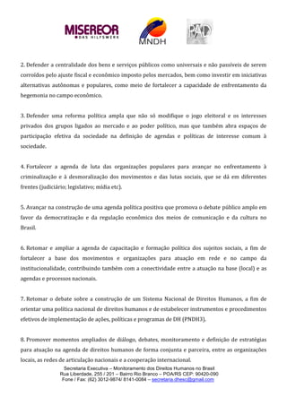 Secretaria Executiva – Monitoramento dos Direitos Humanos no Brasil
Rua Liberdade, 255 / 201 – Bairro Rio Branco – POA/RS CEP: 90420-090
Fone / Fax: (62) 3012-9874/ 8141-0084 – secretaria.dhesc@gmail.com
2. Defender a centralidade dos bens e serviços públicos como universais e não passíveis de serem
corroídos pelo ajuste fiscal e econômico imposto pelos mercados, bem como investir em iniciativas
alternativas autônomas e populares, como meio de fortalecer a capacidade de enfrentamento da
hegemonia no campo econômico.
3. Defender uma reforma política ampla que não só modifique o jogo eleitoral e os interesses
privados dos grupos ligados ao mercado e ao poder político, mas que também abra espaços de
participação efetiva da sociedade na definição de agendas e políticas de interesse comum à
sociedade.
4. Fortalecer a agenda de luta das organizações populares para avançar no enfrentamento à
criminalização e à desmoralização dos movimentos e das lutas sociais, que se dá em diferentes
frentes (judiciário; legislativo; mídia etc).
5. Avançar na construção de uma agenda política positiva que promova o debate público amplo em
favor da democratização e da regulação econômica dos meios de comunicação e da cultura no
Brasil.
6. Retomar e ampliar a agenda de capacitação e formação política dos sujeitos sociais, a fim de
fortalecer a base dos movimentos e organizações para atuação em rede e no campo da
institucionalidade, contribuindo também com a conectividade entre a atuação na base (local) e as
agendas e processos nacionais.
7. Retomar o debate sobre a construção de um Sistema Nacional de Direitos Humanos, a fim de
orientar uma política nacional de direitos humanos e de estabelecer instrumentos e procedimentos
efetivos de implementação de ações, políticas e programas de DH (PNDH3).
8. Promover momentos ampliados de diálogo, debates, monitoramento e definição de estratégias
para atuação na agenda de direitos humanos de forma conjunta e parceira, entre as organizações
locais, as redes de articulação nacionais e a cooperação internacional.
 