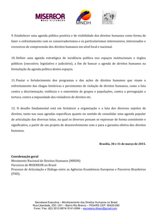 Secretaria Executiva – Monitoramento dos Direitos Humanos no Brasil
Rua Liberdade, 255 / 201 – Bairro Rio Branco – POA/RS CEP: 90420-090
Fone / Fax: (62) 3012-9874/ 8141-0084 – secretaria.dhesc@gmail.com
9. Estabelecer uma agenda pública positiva e de visibilidade dos direitos humanos como forma de
fazer o enfrentamento com os conservadorismos e os particularismos interesseiros, interessados e
recessivos de compreensão dos direitos humanos em nível local e nacional.
10. Definir uma agenda estratégica de incidência política nos espaços institucionais e órgãos
públicos (executivo; legislativo e judiciário), a fim de bancar a agenda de direitos humanos na
formulação da agenda política destes espaços.
11. Pautar o fortalecimento dos programas e das ações de direitos humanos que visam o
enfrentamento das chagas históricas e persistentes de violação de direitos humanos, como a luta
contra a discriminação, violência e o extermínio de grupos e populações, contra a perseguição e
tortura, contra a impunidade dos violadores de direitos etc.
12. O desafio fundamental está em fortalecer a organização e a luta dos diversos sujeitos de
direitos, tanto nas suas agendas específicas quanto no sentido de consolidar uma agenda popular
de articulação das diversas lutas, na qual os diversos possam se expressar de forma consistente e
significativa, a partir de um projeto de desenvolvimento com e para a garantia efetiva dos direitos
humanos.
Brasília, 30 e 31 de março de 2015.
Coordenação geral
Movimento Nacional de Direitos Humanos (MNDH)
Parceiros de MISEREOR no Brasil
Processo de Articulação e Diálogo entre as Agências Ecumênicas Europeias e Parceiros Brasileiros
(PAD).
 
