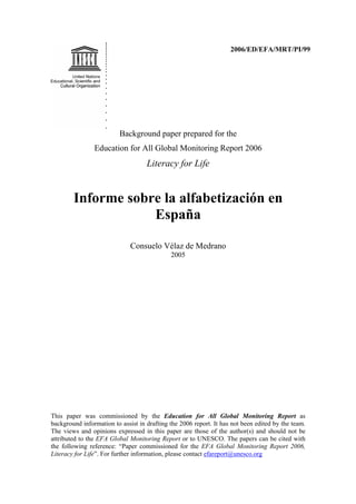 2006/ED/EFA/MRT/PI/99
Background paper prepared for the
Education for All Global Monitoring Report 2006
Literacy for Life
Informe sobre la alfabetización en
España
Consuelo Vélaz de Medrano
2005
This paper was commissioned by the Education for All Global Monitoring Report as
background information to assist in drafting the 2006 report. It has not been edited by the team.
The views and opinions expressed in this paper are those of the author(s) and should not be
attributed to the EFA Global Monitoring Report or to UNESCO. The papers can be cited with
the following reference: “Paper commissioned for the EFA Global Monitoring Report 2006,
Literacy for Life”. For further information, please contact efareport@unesco.org
 