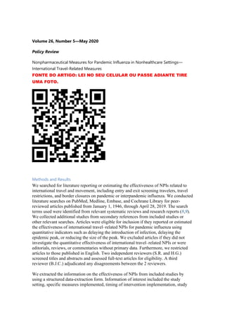 Volume 26, Number 5—May 2020
Policy Review
Nonpharmaceutical Measures for Pandemic Influenza in Nonhealthcare Settings—
International Travel-Related Measures
FONTE DO ARTIGO: LEI NO SEU CELULAR OU PASSE ADIANTE TIRE
UMA FOTO.
Methods and Results
We searched for literature reporting or estimating the effectiveness of NPIs related to
international travel and movement, including entry and exit screening travelers, travel
restrictions, and border closures on pandemic or interpandemic influenza. We conducted
literature searches on PubMed, Medline, Embase, and Cochrane Library for peer-
reviewed articles published from January 1, 1946, through April 28, 2019. The search
terms used were identified from relevant systematic reviews and research reports (8,9).
We collected additional studies from secondary references from included studies or
other relevant searches. Articles were eligible for inclusion if they reported or estimated
the effectiveness of international travel–related NPIs for pandemic influenza using
quantitative indicators such as delaying the introduction of infection, delaying the
epidemic peak, or reducing the size of the peak. We excluded articles if they did not
investigate the quantitative effectiveness of international travel–related NPIs or were
editorials, reviews, or commentaries without primary data. Furthermore, we restricted
articles to those published in English. Two independent reviewers (S.R. and H.G.)
screened titles and abstracts and assessed full-text articles for eligibility. A third
reviewer (B.J.C.) adjudicated any disagreements between the 2 reviewers.
We extracted the information on the effectiveness of NPIs from included studies by
using a structured data-extraction form. Information of interest included the study
setting, specific measures implemented, timing of intervention implementation, study
 