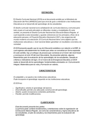 DEFINICIÓN:
El Diseño Curricular Nacional (DCN) es el documento emitido por el Ministerio de
Educación del Perú (MINEDU) para que sirva de guía u orientación a las Instituciones
Educativas en el desarrollo del aprendizaje de los estudiantes.
El diseño curricular nacional es la señalización de currículos básicos y comunes para
todo el país el cual está articulado en diferentes niveles y modalidades En este
sentido, se presenta el Diseño Curricular Nacional de Educación Básica Regular, el
cual responde a esta necesidad, y guarda coherencia con los principios y fines de la
educación peruana, el Proyecto Educativo Nacional al 2021 y las exigencias del
mundo moderno a la educación. El Currículo Nacional tiene como objetivo que las
instituciones educativas a nivel nacional deben garantizar en resultados concretos a la
sociedad.
El DCN presenta aquello que la Ley de Educación establece con relación a la EBR, la
cual organiza articuladamente los niveles que antes se concebían en forma separada.
En este sentido, hay un enfoque de proceso que comienza en el Ciclo I del nivel Inicial
y concluye en el ciclo VII del nivel Secundaria. Se presentan además, algunos
lineamientos para la evaluación de los aprendizajes de los estudiantes, basada en
criterios e indicadores de logro. En el marco de la Emergencia Educativa, el DCN
realza el desarrollo de los aprendizajes fundamentales priorizados en: Comunicación
Integral, Matemática para la vida y Formación en valores.
CARACTERISTICAS
Es adaptable y se ajusta a las instituciones educativas.
Pude incorporar el aprendizaje requerido en las instituciones educativas.
El DCN es:
o Significativo: orienta el aprendizaje del alumno.
o Diversificadle: permite una adecuada construcción del aprendizaje.
o Abierto: puede incorporarse contenidos pertinentes.
o Flexible: permite modificaciones.
CLASIFICACIÓN
Este documento presenta tres partes:
La primera parte contiene fundamentos y orientaciones sobre la organización de
la Educación Básica Regular, así como las características y logros educativos de
los estudiantes, el plan de estudios y los lineamientos para la evaluación del
aprendizaje.
 