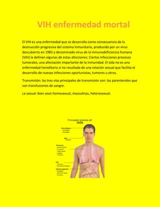 El VIH es una enfermedad que se desarrolla como consecuencia de la
destrucción progresiva del sistema inmunitario, producido por un virus
descubierto en 1983 y denominado virus de la inmunodeficiencia humana
(VIH) la definen algunas de estas afecciones: Ciertas infecciones procesos
tumorales, una afectación importante de la inmunidad. El sida no es una
enfermedad hereditaria si no resultada de una relación sexual que facilita el
desarrollo de nuevas infecciones oportunistas, tumores u otros.
Transmisión: las tres vías principales de transmisión son: las parenterales que
son transfusiones de sangre.
La sexual: bien sean homosexual, masculinas, heterosexual.
VIH enfermedad mortal
 