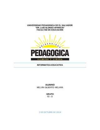 UNIVERSIDAD PEDAGOGICA DE EL SALVADOR 
“DR. LUIS ALONSO APARICIO” 
FACULTAD DE EDUCACIÓN 
INFORMATICA EDUCATIVA 
ALUMNO 
MELVIN GILBERTO MELARA 
GRUPO 
02 - G 
2 DE OCTUBRE DE 2014 
 