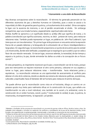 Primer Foro Internacional, Horizontes para la Paz y
La Reconciliación en Arauca - Mayo 4 y 5 2012
* Acercamiento a una visión de Reconciliación
Hay diversas concepciones sobre la reconciliación. El término ha generado prevención en los
diferentes escenarios de paz y derechos humanos en Colombia, pues a veces se asocia a la
impunidad y la falta de garantías para la justicia, y al ocultamiento de la verdad. Otros conceptos
lo ligan con la ausencia de memoria, o con el perdón encaminado al olvido. Sin embargo
compartimos aquí una mirada humana y especialmente espiritual sobre este tema:
Hizkías Aseffa1
se aproxima a un significado desde su prefijo (Re) que significa de nuevo, y la
palabra (conciliación) que significa acercarse, reunirse, es decir juntarse de nuevo, para restaurar
relaciones rotas. También puede representar un lugar, en palabras de John Paul Lederach,2
que
tiene quever con tres elementos:“En primer lugar el de promover un encuentro entrela expresión
franca de un pasado doloroso y la búsqueda de la articulación de un futuro interdependiente a
largo plazo. En segundo lugar, la reconciliación proporciona un punto de encuentro para la verdad
y la misericordia, donde está ratificado y aceptado que se exponga lo que sucedió y que se ceda a
favor de una relación renovada. En tercer lugar, reconoce además, la necesidad, de dar tiempo y
espacio a la justicia y la paz, donde enmendar los daños va unido a la concepción de un futuro
común”3
.
En esta perspectiva, es importante reconocer que la paz y reconciliación van de la mano, porque
para ese reencuentro se requiere reconocer al otro como persona, colocarse en sus zapatos y
tomar su lugar, para restaurar relaciones rotas -- transformadas hacia relaciones justas y
equitativas. La reconciliación entonces es una oportunidad de acercamiento al conflicto para
detener el ciclo de la violencia, donde se aborde ese sistema de relaciones políticas, económicas,
culturales y espirituales hacia el bienestar del ser humano para restaurar el camino de la paz.
“Se puede afirmar que la reconciliación como vista en el horizonte, dibuja un camino en un
proceso quizás muy lento pero realmente eficaz en la construcción de la paz, que señala una
transformación no solo a nivel individual, sino también en lo social y lo ambiental, como la
construcción de un orden humano, social y justo,”4
involucrando la verdad, la paz, la justicia, la
misericordia, el arrepentimiento, la reparación y el perdón.
1 Mediador y facilitador de los procesos de reconciliación en una serie de guerras civiles en África, América Latina y Asia. Ha
trabajado como abogado y consultor en resolución de conflictos y consolidación de la paz de las Naciones Unidas, Unión
Europea y las organizaciones no gubernamentales internacionales y nacionales en situaciones de crisis humanitarias.
2 Profesor en el tema de Construcción de Paz Internacional en el instituto Joan B. Kroc del Programa de estudios internacionales
de Paz en la universidad de Notre Dame en los Estados Unidos; Menonita quien ha desempeñado un amplio trabajo de
mediación en América Latina, Asia, África y Asica Central. Escribió el libro “Construyendo la Paz, Reconciliación sostenible en
sociedades divididas”.
3 Construyendo la Paz, Reconciliación sostenible en sociedades divididas pág. 64.
4 La Reconciliación como Paradigma, pág. 87 y 88.
 