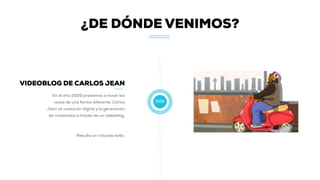 2009
VIDEOBLOG DE CARLOS JEAN
En el año 2009 probamos a hacer las
cosas de una forma diferente. Carlos
Jean se vuelca en digital y la generación
de contenidos a través de un videoblog.
Resulta un rotundo éxito.
¿DE DÓNDE VENIMOS?
 