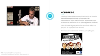 2009
HOMBRES G
Lanzamos un portal de contenidos y la creación de la nueva
identidad digital de Hombres G. Un proyecto de
transformación digital que supone una revolución en cómo
los artistas de relacionan con su público y generan contenido.
Cifras récord en digital y desarrollo de acciones offline. Un
proyecto de una repercusión altosima.
Primera acción de Contenido de Marca junto a Peugeot:
Más información sobre el proyecto en:
http://www.muwom.com/portfolio-item/hombres-g/
 