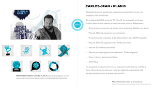2010
CARLOS JEAN + PLAN B
Después de estas excelentes experiencias decidimos crear un
proyecto más ambicioso.
En octubre de 2010 arranca “El Plan B” un proyecto en el que
Carlos Jean busca talento a nivel nacional junto a Ballantine’s.
• Es el proyecto que nos ve nacer como empresa debido a su éxito:
• Más de 350 mil personas en conciertos
• 8 canciones co-creadas: 2 de ellas número 1 en 40 Principales
• Más de 250 mil seguidores en Redes Sociales
• Más de 20 millones de views
• Sección en el programa de televisión “El Hormiguero”
• Disco + libro + documental final
• APP Móvil
Un proyecto revolucionario en co-creación entre marca, artista y
fans. Lleno de contenido que nace en digital y se extiende allá
donde el público está y quiere consumirlo.
Más información sobre el proyecto en:
http://www.muwom.com/portfolio-item/plan-b/
PREMIOS RECIBIDOS CON EL PLAN B (los más prestigiosos a nivel
nacional e internacional de la música, la Publicidad y la televisión)
 