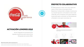 2012
PROYECTO COLABORATIVO
En 2012 pasamos a tener como único cliente de
nuevo a Coca-Cola con el proyecto Music
Experience. Se desarrollan múltiples iniciativas de
co-creación (que dan continuidad en cierto modo
a Plan B) y otras novedosas como giras solidarias,
música para spots, activación con Ayuntamientos
y Hostelería Local, giras nacionales, etc.
ACTIVACIÓN LONDRES 2012
Acción integrada en el proyecto para
impulsar el patrocinio de la marca en las
Olimpiadas de Londres 2012.
Más información sobre el proyecto en:
http://www.muwom.com/portfolio-item/coca-cola-olimpiadas/
http://www.muwom.com/portfolio-item/coca-cola-music-experience/
 