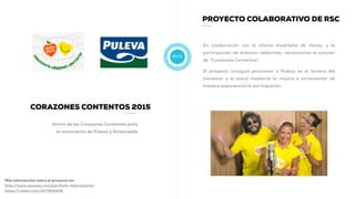 2015
PROYECTO COLABORATIVO DE RSC
En colaboración con la oficina madrileña de Havas, y la
participación de diversas celebrities, versionamos la canción
de “Corazones Contentos”.
El proyecto consiguió posicionar a Puleva en el terreno del
bienestar y la salud mediante la música e incrementar de
manera exponencial la participación.
CORAZONES CONTENTOS 2015
Himno de los Corazones Contentos para
el movimiento de Puleva y Atresmedia
Más información sobre el proyecto en:
http://www.muwom.com/portfolio-item/puleva/
https://vimeo.com/107302409
 