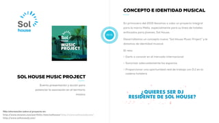 2015
CONCEPTO E IDENTIDAD MUSICAL
En primavera del 2015 llevamos a cabo un proyecto integral
para la marca Melia, especialmente para su linea de hoteles
enfocados para jóvenes, Sol House.
Desarrollamos un concepto nuevo “Sol House Music Project” y le
dotamos de identidad musical.
El reto:
• Darlo a conocer en el mercado internacional
• Sonorizar adecuadamente los espacios
• Proporcionar una oportunidad real de trabajo con DJ en la
cadena hotelera
Más información sobre el proyecto en:
http://www.muwom.com/portfolio-item/solhouse/ http://www.solhousedj.com/
http://www.solhousedj.com/
SOL HOUSE MUSIC PROJECT
Evento presentación y acción para
potenciar la asociación en el territorio
música
 