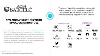 2015
VIVE AHORA TALENT: PROYECTO
REVOLUCIONARIO EN UGC
Tras los buenos resultados del primer año, en 2015 continuamos
junto a Ron Barceló creando el concurso Vive Ahora Talent. Un
claro ejemplo en el que, por primera vez una marca desarrolla un
proyecto de Contenido Generado por Usuarios (UGC), una acción
que va más allá del puro Branded Content y que convierte al
target en el verdadero embajador de la marca y generador de
contenidos. Los resultados fueron inmejorables:
Más información sobre el proyecto en:
http://www.muwom.com/portfolio-item/vive-ahora-talent/
“Vive Ahora Talent ha marcado un hito no sólo
en Ron Barceló, sino a nivel de todo el grupo
empresarial Varma, siendo el proyecto de
menor inversión y mayor ROI” - Ron Barceló
 