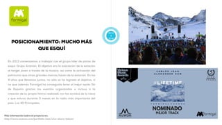 2013
A
2016
POSICIONAMIENTO: MUCHO MÁS
QUE ESQUÍ
En 2013 comenzamos a trabajar con el grupo líder de pistas de
esquí: Grupo Aramón. El objetivo era la asociación de la estación
al target joven a través de la música, así como la activación del
patrocinio que otras grandes marcas hacen de la estación. En los
4 años que llevamos juntos, no sólo se ha logrado el objetivo, si
no que además Formigal ha conseguido tener el mejor après Ski
de España gracias los eventos organizados e incluso a la
creación de su propio himno realizado con los sonidos de la nieve
y que estuvo durante 3 meses en la radio más importante del
país: Los 40 Principales.
Más información sobre el proyecto en:
http://www.muwom.com/portfolio-item/vive-ahora-talent/
 