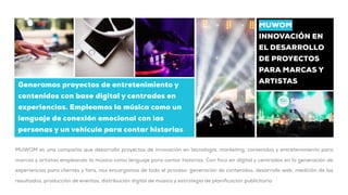 Generamos proyectos de entretenimiento y
contenidos con base digital y centrados en
experiencias. Empleamos la música como un
lenguaje de conexión emocional con las
personas y un vehículo para contar historias
MUWOM
INNOVACIÓN EN
EL DESARROLLO
DE PROYECTOS
PARA MARCAS Y
ARTISTAS
MUWOM es una compañía que desarrolla proyectos de innovación en tecnología, marketing, contenidos y entretenimiento para
marcas y artistas empleando la música como lenguaje para contar historias. Con foco en digital y centrados en la generación de
experiencias para clientes y fans, nos encargamos de todo el proceso: generación de contenidos, desarrollo web, medición de los
resultados, producción de eventos, distribución digital de música y estrategia de planificación publicitaria
 