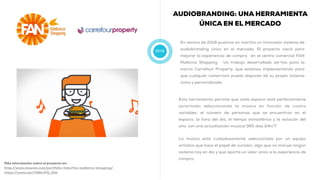2016
AUDIOBRANDING: UNA HERRAMIENTA
ÚNICA EN EL MERCADO
En verano de 2016 pusimos en marcha un innovador sistema de
audiobranding único en el mercado. El proyecto nació para
mejorar la experiencia de compra en el centro comercial FAN
Mallorca Shopping. Un trabajo desarrollado ad-hoc para la
marca Carrefour Property, que estamos implementando para
que cualquier comerciom pueda disponer de su propio sistema
único y personalizado.
Más información sobre el proyecto en:
http://www.muwom.com/portfolio-item/fan-mallorca-shopping/
https://youtu.be/74BhvPQ_GfA
Esta herramienta permite que cada espacio esté perfectamente
sonorizado seleccionando la música en función de cuatro
variables: el número de personas que se encuentran en el
espacio, la hora del día, el tiempo atmosférico y la estación del
año, con una actualización musical 365 días 24h/7.
La música está cuidadosamente seleccionada por un equipo
artístico que hace el papel de curador, algo que no incluye ningún
sistema hoy en día y que aporta un valor único a la experiencia de
compra.
 