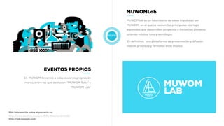 PROPIO
MUWOMLab
MUWOMlab es un laboratorio de ideas impulsado por
MUWOM, en el que se reúnen las principales startups
españolas que desarrollan proyectos e iniciativas pioneras
uniendo música, fans y tecnología.
En definitiva, una plataforma de presentación y difusión
nuevas prácticas y formatos en la música.
Más información sobre el proyecto en:
http://www.muwom.com/portfolio-item/muwomlab/
http://lab.muwom.com/
EVENTOS PROPIOS
En MUWOM llevamos a cabo acciones propias de
marca, entre las que destacan “MUWOM Talks” y
"MUWOM Lab”
 