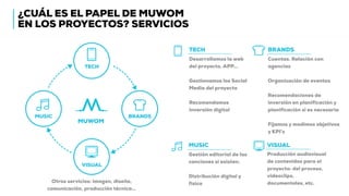 ¿CUÁL ES EL PAPEL DE MUWOM
EN LOS PROYECTOS? SERVICIOS
MUWOM
TECH
BRANDS
VISUAL
MUSIC
Cuentas. Relación con
agencias
Organización de eventos
Recomendaciones de
inversión en planificación y
planificación si es necesaria
Fijamos y medimos objetivos
y KPI’s
TECH
Desarrollamos la web
del proyecto, APP…
Gestionamos los Social
Media del proyecto
Recomendamos
inversión digital
BRANDS
MUSIC
Gestión editorial de las
canciones si existen.
Distribución digital y
física
VISUAL
Producción audiovisual
de contenidos para el
proyecto: del proceso,
videoclips,
documentales, etc.Otros servicios: imagen, diseño,
comunicación, producción técnica…
 