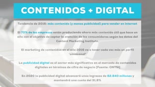 CONTENIDOS + DIGITAL
Tendencia de 2016: más contenido (y menos publicidad) para vender en internet
El 70% de las empresas están produciendo ahora más contenido útil que hace un
año con el objetivo de captar la atención de los consumidores según los datos del
Content Marketing Institute.
El marketing de contenidos en el año 2016 va a tener cada vez más un perfil
'omnicanal'
La publicidad digital es el sector más significativo en el mercado de contenidos
digitales en términos de cifra de negocio [Fuente: ONTSI]
En 2020 la publicidad digital alcanzará unos ingresos de 82.840 millones y
mantendrá una cuota del 31,8%
 