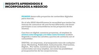 INSIGHTS APRENDIDOS E
INCORPORADOS A NEGOCIO
MUWOM desarrolla proyectos de contenidos digitales
para marcas.
En el año 2010 identificamos la necesidad que tenían las
marcas de comunicar de una forma diferente y de hacer
partícipes a sus consumidores en los proyectos de las
mismas.
Con foco en digital, nuestros proyectos, al emplear la
música como lenguaje y el vídeo como formato acaban
llegando a todos los canales y puntos de contacto con el
consumidor.
DIGITAL: en empresas, el presupuesto nace de cualquier
área: Marketing, Publicidad, Comunicación, Patrocinios,
Digital… Por tanto, nuestras puertas de acceso
comerciales son muy amplias, así como las posibilidad
presupuestarias de las corporaciones.
 