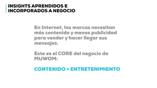INSIGHTS APRENDIDOS E
INCORPORADOS A NEGOCIO
En Internet, las marcas necesitan
más contenido y menos publicidad
para vender y hacer llegar sus
mensajes.
Este es el CORE del negocio de
MUWOM:
CONTENIDO + ENTRETENIMIENTO
 