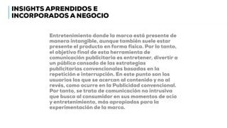 Entretenimiento donde la marca está presente de
manera intangible, aunque también suele estar
presente el producto en forma física. Por lo tanto,
el objetivo final de esta herramienta de
comunicación publicitaria es entretener, divertir a
un público cansado de las estrategias
publicitarias convencionales basadas en la
repetición e interrupción. En este punto son los
usuarios los que se acercan al contenido y no al
revés, como ocurre en la Publicidad convencional.
Por tanto, se trata de comunicación no intrusiva
que busca al consumidor en sus momentos de ocio
y entretenimiento, más apropiados para la
experimentación de la marca.
INSIGHTS APRENDIDOS E
INCORPORADOS A NEGOCIO
 