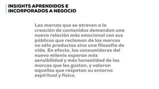 Las marcas que se atreven a la
creación de contenidos demandan una
nueva relación más emocional con sus
públicos que reclaman de las marcas
no sólo productos sino una filosofía de
vida. En efecto, los consumidores del
nuevo milenio esperan más
sensibilidad y más honestidad de las
marcas que les gustan, y valoran
aquellos que respetan su entorno
espiritual y físico.
INSIGHTS APRENDIDOS E
INCORPORADOS A NEGOCIO
 