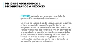 MUWOM apuesta por un nuevo modelo de
generación de contenidos de marca.
La crisis de los medios de comunicación masivos,
el descenso de la inversión publicitaria, la
fragmentación de las audiencias y el cambio de
comportamiento del consumidor han provocado
una verdadero cambio en los distintos modelos
publicitarios convencionales y modificando la
forma en la que las marcas gestionan sus
contenidos caminando cada vez más hacia la
formación y el entretenimiento.
INSIGHTS APRENDIDOS E
INCORPORADOS A NEGOCIO
 