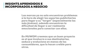 Las marcas ya no solo encuentran problemas
a la hora de elegir los soportes publicitarios
para llegar a su “target” (especialmente los
más jóvenes), además encuentran la
dificultad de llegar a ser realmente
emocionales para conectar con ellos.
En MUWOM creemos que un buen proyecto
es el que involucra a sus destinatarios,
seduce y evoluciona en manos de los
consumidores, que lo hacen creíble para
otros.
INSIGHTS APRENDIDOS E
INCORPORADOS A NEGOCIO
 