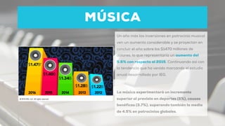 MÚSICA
Un año más las inversiones en patrocinio musical
ven un aumento considerable y se proyectan en
concluir el año sobre los $1470 millones de
dólares, lo que representaría un aumento del
5.6% con respecto al 2015. Continuando así con
la tendencia que ha venido marcando el estudio
anual desarrollado por IEG.
La música experimentará un incremento
superior al previsto en deportes (5%), causas
benéficas (3.7%), superando también la media
de 4.5% en patrocinios globales.
 
