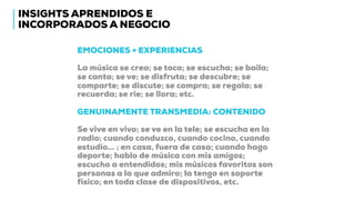EMOCIONES + EXPERIENCIAS
La música se crea; se toca; se escucha; se baila;
se canta; se ve; se disfruta; se descubre; se
comparte; se discute; se compra; se regala; se
recuerda; se ríe; se llora; etc.
GENUINAMENTE TRANSMEDIA: CONTENIDO
Se vive en vivo; se ve en la tele; se escucha en la
radio; cuando conduzco, cuando cocino, cuando
estudio… ; en casa, fuera de casa; cuando hago
deporte; hablo de música con mis amigos;
escucho a entendidos; mis músicos favoritos son
personas a la que admiro; la tengo en soporte
físico; en toda clase de dispositivos, etc.
INSIGHTS APRENDIDOS E
INCORPORADOS A NEGOCIO
 