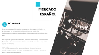 MERCADO
ESPAÑOL
En el mercado español no existe competencia directa para MUWOM. Es
probable que las compañías discográficas quieran desarrollar
departamentos creativos, pero no están capacitadas en el corto plazo para
ello.
Por su parte, agencias de Publicidad, agencias de Marketing, consultoras de
Patrocinio… desconocen por completo el mercado de la música y no pueden
operar en el mismo.
MUWOM es una compañía de contenidos que al mismo tiempo es
discográfica con acceso directo a todos los artistas y partners necesarios
para el desarrollo de proyectos
NO EXISTEN
 