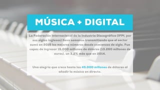 MÚSICA + DIGITAL
La Federación Internacional de la Industria Discográfica (IFPI, por
sus siglas inglesas) lleva semanas transmitiendo que el sector
sumó en 2015 los mejores números desde comienzos de siglo. Fue
capaz de ingresar 15.000 millones de dólares (13.260 millones de
euros), un 3,2% más que en 2014.
Una alegría que crece hasta los 45.000 millones de dólares al
añadir la música en directo.
 