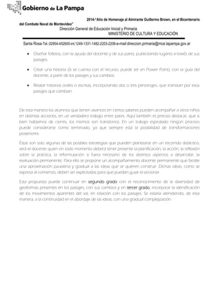 2014-“Año de Homenaje al Almirante Guillermo Brown, en el Bicentenario 
del Combate Naval de Montevideo” 
Dirección General de Educación Inicial y Primaria 
MINISTERIO DE CULTURA Y EDUCACIÓN 
Santa Rosa-Tel.:02954-452600-int.1249-1331-1482-2203-2206-e-mail:direccion.primaria@mce.lapampa.gov.ar 
 Diseñar folletos, con la ayuda del docente y de sus pares, publicitando lugares a través de sus paisajes. 
 Crear una historia (Si se cuenta con el recurso, puede ser en Power Point), con la guía del docente, a partir de los paisajes y sus cambios. 
 Relatar historias orales o escritas, incorporando dos o tres personajes, que transitan por esos paisajes que cambian. 
De esta manera los alumnos que tienen avances en ciertos saberes pueden acompañar a otros niños en distintas acciones, en un verdadero trabajo entre pares. Aquí también es preciso destacar, que si bien hablamos de cierres, los mismos son transitorios. En un trabajo espiralado ningún proceso puede considerarse como terminado, ya que siempre está la posibilidad de transformaciones posteriores. 
Éstas son solo algunas de las posibles estrategias que pueden plantearse en un recorrido didáctico, será el docente quien en todo momento deberá tener presente la planificación, la acción, la reflexión sobre la práctica, la reformulación si fuera necesario de los distintos aspectos a desarrollar, la evaluación permanente. Para ello se propone un acompañamiento docente permanente que facilite una aproximación paulatina y gradual a las ideas que se quieren construir. Dichas ideas, como se expresa al comienzo, deben ser explicitadas para que puedan guiar el accionar. 
Esta propuesta puede continuar en segundo grado con el reconocimiento de la diversidad de geoformas presentes en los paisajes, con sus cambios y en tercer grado, incorporar la identificación de los movimientos aparentes del sol, en relación con los paisajes. Se estaría atendiendo, de esta manera, a la continuidad en el abordaje de las ideas, con una gradual complejización. 
 