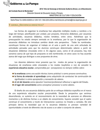 2014-“Año de Homenaje al Almirante Guillermo Brown, en el Bicentenario 
del Combate Naval de Montevideo” 
Dirección General de Educación Inicial y Primaria 
MINISTERIO DE CULTURA Y EDUCACIÓN 
Santa Rosa-Tel.:02954-452600-int.1249-1331-1482-2203-2206-e-mail:direccion.primaria@mce.lapampa.gov.ar 
Y AHORA ¿SECUENCIA DIDÁCTICA? 
Las formas de organizar la enseñanza han adquirido múltiples modos y nombres a lo largo del tiempo: planificación por unidad, por proyecto, itinerarios didácticos, por secuencia de actividades, secuencia didáctica, núcleo temático, entre otros. Adviértase que la preocupación ha estado siempre centrada en la enseñanza, por lo que la organización de secuencias didácticas no introduce cambios desde esta perspectiva. Todas las nombradas, constituyen formas de organizar el trabajo en el aula a partir de una serie articulada de actividades pensadas para que los alumnos construyan determinados saberes a partir de situaciones didácticas vinculadas entre sí. En algunos casos, como el de proyecto, hay más consenso acerca de qué tipo de propuesta se está nombrando; en otros casos no hay acuerdo acerca del rasgo que distingue a unas propuestas de otras. 
Los docentes debemos tener presente que los modos de pensar la organización de situaciones de enseñanza están vinculados a los modos (explícitos o no) de concebir la experiencia educativa escolar, comprendida por concepciones no siempre visibles sobre: 
la enseñanza como una acción técnica /como práctica/ o como proceso constructivo. 
la forma de entender el aprendizaje como adquisición de conductas/ de construcción de significados/ o como apropiación y recreación de saberes. 
el rol del docente como ejecutor/ trasmisor/profesional reflexivo/ o agente del Estado. 
el lugar del conocimiento como conceptos/ procesos/ o como saberes. 
El diseño de una secuencia didáctica parte de un enfoque didáctico específico en el marco de una experiencia educativa escolar preconcebida. Desde la perspectiva que venimos desarrollando, se sustenta en el reconocimiento de la necesidad de acercarse en diferentes momentos y de distintas formas a un objeto de conocimiento. Supone concebir que el sujeto construye el conocimiento a través de interacciones sucesivas no lineales y variadas. De este principio deriva la necesidad que en la secuencia didáctica se prevean variedad de oportunidades a través de diferentes vías de acceso a un saber o conjunto de saberes.  