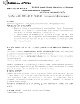 2014-“Año de Homenaje al Almirante Guillermo Brown, en el Bicentenario 
del Combate Naval de Montevideo” 
Dirección General de Educación Inicial y Primaria 
MINISTERIO DE CULTURA Y EDUCACIÓN 
Santa Rosa-Tel.:02954-452600-int.1249-1331-1482-2203-2206-e-mail:direccion.primaria@mce.lapampa.gov.ar 
3º SESIÓN. 
(Retomar la biografía de la autora y completarla con los datos que han podido encontrar). 
ACTIVIDADES PARA EL CUADERNO: 
1. Busquen en el texto las características de los personajes: Estela y Carmen. Con esos datos explícitos y con las deducciones a las que lleguen, armen la descripción de cada una de ellas. (Volver a las preguntas para renarrar e interpretar lo leído). 
2. El cuento comienza: “Las imágenes pasan claras frente a mis ojos. Me veo…” Este enunciado nos indica que lo que continúa es fruto del recuerdo de Estela. Busquen otros indicios en el texto que indiquen que lo que se está narrando es una historia que sucedió hace tiempo, un recuerdo. 
4º SESIÓN. Releer con un propósito. La docente guía la lectura: Las voces de los personajes: Estilo Directo. 
En la página 64 leemos: “sola en el mundo, la pobre, con derecho a la locura”. Por qué les parece que este enunciado está entre comillas y con letra diferente (bastardilla). 
Si continuamos leyendo dice: como decía mi abuela… Esto nos indica que lo anterior son palabras textuales de la abuela. 
¿De qué otra forma se puede introducir las palabras textuales de los personajes? 
Releer los fragmentos en los que hay diálogo. Sacar conclusiones, ir tomando notas en el pizarrón o en un papel afiche, luego elaborar lo que escribiremos en el cuaderno y puede quedar en un afiche en el aula. (Comenzar a elaborar la lista de verbos de decir o de pensar). 
5º SESIÓN. ESCRITURA. 
Imaginen que, un día, al sentir ese escalofrío, como si alguien hubiera abierto una puerta y un viento helado se colara por el hueco, Estela siente esa presencia invisible que la acompaña, que la vigila, que casi la toca mientras escribe… y decide hablarle… ¿Qué le diría? ¿Cómo sería el diálogo entre la protagonista y el fantasma de Carmen? Escríbanlo, en un borrador, atendiendo a las características que deben tener los diálogos. 
Recordar las características que se conversaron y quedaron plasmadas en un afiche en la sesión anterior. 
6º SESIÓN. LECTURA. “Patricia del 4º K” de Mercedes Pérez Sabbi. 
El docente lee el cuento.  