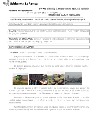 2014-“Año de Homenaje al Almirante Guillermo Brown, en el Bicentenario 
del Combate Naval de Montevideo” 
Dirección General de Educación Inicial y Primaria 
MINISTERIO DE CULTURA Y EDUCACIÓN 
Santa Rosa-Tel.:02954-452600-int.1249-1331-1482-2203-2206-e-mail:direccion.primaria@mce.lapampa.gov.ar 
naturaleza que las sociedades realizan para la producción de algún bien primario. 
RECORTE: “La organización de la vida cotidiana en los espacios rurales – Puna y región pampeana: trabajos y trabajadores”. 
PROPÓSITO DE ENSEÑANZA: Conocer y analizar la vida cotidiana en diferentes espacios rurales para identificar diversos tipos de trabajos y trabajadores. 
DESARROLLO DE ACTIVIDADES 
1° actividad: Trabajo con las representaciones de los alumnos. 
Luego del tratamiento de la temática abordada en una secuencia anterior sobre los paisajes naturales y aquellos modificados por el hombre, se recuperarán algunas representaciones que poseen los estudiantes. 
El docente presenta imágenes (un mínimo de diez) sobre diferentes espacios rurales y urbanos. Por ejemplo: 
El propósito apunta a abrir el diálogo sobre los conocimientos previos que poseen los alumnos acerca de la temática, buscando diferencias entre las características de ambos espacios y planteando interrogantes tales como ¿Qué imágenes se parecen y cuáles no? ¿Por qué?. 
Utilizando la información aportada por los alumnos, se van clasificando las fotos. El docente escribirá dichas características en un afiche, a modo de banco de datos, que podrá recuperar posteriormente. 
Focalizando la atención en las fotos sobre los espacios rurales, el docente confeccionará una lista en el pizarrón con aquellas características más significativas que los alumnos le dicten.  
