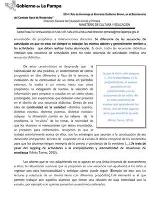 2014-“Año de Homenaje al Almirante Guillermo Brown, en el Bicentenario 
del Combate Naval de Montevideo” 
Dirección General de Educación Inicial y Primaria 
MINISTERIO DE CULTURA Y EDUCACIÓN 
Santa Rosa-Tel.:02954-452600-int.1249-1331-1482-2203-2206-e-mail:direccion.primaria@mce.lapampa.gov.ar 
enunciación de propósitos e intervenciones docentes. Se diferencia de las secuencias de actividades en que en estas no siempre se trabajan los mismos saberes y generalmente remiten a las actividades que deben realizar los/as alumnos/as. Es decir, todas las secuencias didácticas implican una secuencia de actividades pero no toda secuencia de actividades implica una secuencia didáctica. 
De estas características se desprende que la habitualidad de una práctica, el sostenimiento de ciertas propuestas en días diferentes y fijos de la semana, la instalación de la continuidad de un tema en períodos extensos, la vuelta a un mismo texto con otros propósitos, la indagación de fuentes, la selección de información para preparar y estudiar en un cierto plazo prolongado, son experiencias que deberían estar presente en el diseño de una secuencia didáctica. Detrás de esta idea de continuidad en la variedad –distintos cuentos, distintas novelas, distintos poemas, distintas noticias– subyace la dimensión común en los saberes de la enseñanza, la “re-visita” de los temas, la necesidad de que los alumnos se reencuentren con temas anunciados, se preparen para enfrentarlos, recuperen lo que se trabajó anteriormente acerca de ellos, son las estrategias que aportan a la construcción de esa dimensión compartida. Se trata de suspender en la escuela el desfile temporal de los contenidos para que los alumnos tengan memoria de lo previo y conciencia de lo venidero […].Se trata de pasar del zapping de actividades a la complejización y sistematicidad de situaciones de enseñanza (Mirta Torres, 2013). 
Los saberes que se van adquiriendo no se agotan en una única instancia de acercamiento a ellos; las situaciones sucesivas que se proponen en una secuencia van ayudando a los niños a regresar con otra intencionalidad y anticipar cómo puede seguir (Ejemplo de esto son las lecturas y relecturas de un mismo texto con diferentes propósitos).Este elemento es el que permite trabajar con aquellos alumnos que tienen una relación de baja intensidad con la escuela, por ejemplo con quienes presentan ausentismos reiterados. 
Lo que la institución asegura (…) en la enseñanza, es la profundización, el avance paulatino en los conocimientos y en la autonomía de los niños. No se trata solamente de evaluar qué aprendieron los chicos, sino de estar seguros de lo que enseñó la escuela 
(Mirta Torres, 2013).  