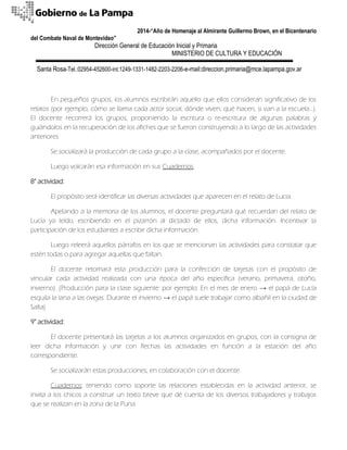 2014-“Año de Homenaje al Almirante Guillermo Brown, en el Bicentenario 
del Combate Naval de Montevideo” 
Dirección General de Educación Inicial y Primaria 
MINISTERIO DE CULTURA Y EDUCACIÓN 
Santa Rosa-Tel.:02954-452600-int.1249-1331-1482-2203-2206-e-mail:direccion.primaria@mce.lapampa.gov.ar 
En pequeños grupos, los alumnos escribirán aquello que ellos consideran significativo de los relatos (por ejemplo, cómo se llama cada actor social, dónde viven, qué hacen, si van a la escuela…). El docente recorrerá los grupos, proponiendo la escritura o re-escritura de algunas palabras y guiándolos en la recuperación de los afiches que se fueron construyendo a lo largo de las actividades anteriores. 
Se socializará la producción de cada grupo a la clase, acompañados por el docente. 
Luego volcarán esa información en sus Cuadernos. 
8° actividad: 
El propósito será identificar las diversas actividades que aparecen en el relato de Lucia. 
Apelando a la memoria de los alumnos, el docente preguntará qué recuerdan del relato de Lucía ya leído, escribiendo en el pizarrón al dictado de ellos, dicha información. Incentivar la participación de los estudiantes a escribir dicha información. 
Luego releerá aquellos párrafos en los que se mencionan las actividades para constatar que estén todas o para agregar aquellas que faltan. 
El docente retomará esta producción para la confección de tarjetas con el propósito de vincular cada actividad realizada con una época del año específica (verano, primavera, otoño, invierno). (Producción para la clase siguiente: por ejemplo: En el mes de enero → el papá de Lucía esquila la lana a las ovejas. Durante el invierno → el papá suele trabajar como albañil en la ciudad de Salta) 
9° actividad: 
El docente presentará las tarjetas a los alumnos organizados en grupos, con la consigna de leer dicha información y unir con flechas las actividades en función a la estación del año correspondiente. 
Se socializarán estas producciones, en colaboración con el docente. 
Cuadernos: teniendo como soporte las relaciones establecidas en la actividad anterior, se invita a los chicos a construir un texto breve que dé cuenta de los diversos trabajadores y trabajos que se realizan en la zona de la Puna.  