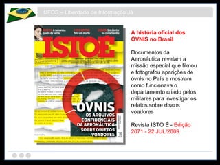 UFOS – Liberdade de Informação Já A história oficial dos ÓVNIS no Brasil Documentos da Aeronáutica revelam a missão especial que filmou e fotografou aparições de óvnis no País e mostram como funcionava o departamento criado pelos militares para investigar os relatos sobre discos voadores Revista ISTO É -  Edição 2071 - 22 JUL/2009 