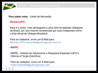 UFOS – Liberdade de Informação Já Para saber mais: Listas de discussão Revista UFO Esta é a maior, mais abrangente e ativa lista de debates ufológicos do Brasil, por isso mesmo considerada por seus integrantes como a lista oficial da Ufologia Brasileira.  Para se cadastrar, envie um E-Mail para:  [email_address] INAPE INAPE - Instituto de Astronomia e Pesquisas Espaciais (UFO’s, Ciência e Ficção-Científica) Para se cadastrar, envie um E-Mail para:  [email_address] 