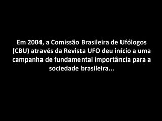 Em 2004, a Comissão Brasileira de Ufólogos (CBU) através da Revista UFO deu início a uma campanha de fundamental importância para a sociedade brasileira... 