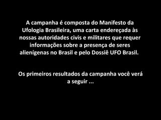 A campanha é composta do Manifesto da Ufologia Brasileira, uma carta endereçada às nossas autoridades civis e militares que requer informações sobre a presença de seres alienígenas no Brasil e pelo Dossiê UFO Brasil.  Os primeiros resultados da campanha você verá a seguir ... 