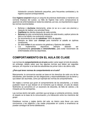 hidratación correcta (bebiendo pequeñas, pero frecuentes cantidades) y la
higiene corporal correspondiente.
Esta higiene corporal incluye un conjunto de prácticas destinadas a mantener una
correcta limpieza del cuerpo. La falta de higiene trae como consecuencia la
aparición de enfermedades en todos los sistemas, por eso, es importantísimo seguir
las normas recomendadas:
 Bañarse o ducharse diariamente, antes (si se va a usar una piscina) y
después de realizar una actividad física.
 Cepillarse los dientes después de cada comida.
 Secarse los pies correctamente después de cada lavado y aplicar polvos de
talco si ha habido una sudoración excesiva.
 Se recomienda el uso de calcetines 100% de algodón.
 Siempre se debe usar champú para mantener el cabello en óptimas
condiciones.
 Se debe evitar el uso excesivo de gelatinas y fijadores del cabello.
 Los implementos deportivos siempre deberán ser
completamente personales e intransferibles, para evitar transmisión de
enfermedades entre los deportistas.
COMPORTAMIENTO EN EL AULA DE CLASE
Las normas de comportamiento en el aula pueden variar según el ciclo de estudio,
sin embargo, debéis saber que hay algunas normas que deben ser seguidas
siempre, sin importar si se trata de estudiantes de primer ciclo o de último ciclo.
¿Para qué tener normas de comportamiento en el aula?
Básicamente, la convivencia escolar se basa en los derechos de cada uno de los
estudiantes, pero también por las obligaciones y responsabilidades que se tienen y
que deben ser asumidas, como por ejemplo las normas de comportamiento.
Sin reglas o normas que guíen el comportamiento de los estudiantes, y si todos
pudiesen hacer lo que desean en el momento que lo desean, el aula de clases
fácilmente se convertiría en un escenario de discordia, de falta de valores y de
irrespeto por los semejantes.
Las normas dentro del salón, permiten que se tenga un ambiente armónico, donde
el respeto es la base de la comunicación y la interacción entre los miembros del
grupo.
Establecer normas y reglas dentro del aula, es básico para llevar una sana
convivencia y los objetivos y las metas propuestas en cuanto a enseñanza se
puedan conseguir de forma satisfactoria.
 