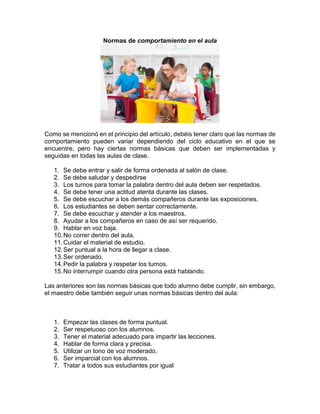 Normas de comportamiento en el aula
Como se mencionó en el principio del artículo, debéis tener claro que las normas de
comportamiento pueden variar dependiendo del ciclo educativo en el que se
encuentre, pero hay ciertas normas básicas que deben ser implementadas y
seguidas en todas las aulas de clase.
1. Se debe entrar y salir de forma ordenada al salón de clase.
2. Se debe saludar y despedirse
3. Los turnos para tomar la palabra dentro del aula deben ser respetados.
4. Se debe tener una actitud atenta durante las clases.
5. Se debe escuchar a los demás compañeros durante las exposiciones.
6. Los estudiantes se deben sentar correctamente.
7. Se debe escuchar y atender a los maestros.
8. Ayudar a los compañeros en caso de así ser requerido.
9. Hablar en voz baja.
10.No correr dentro del aula.
11.Cuidar el material de estudio.
12.Ser puntual a la hora de llegar a clase.
13.Ser ordenado.
14.Pedir la palabra y respetar los turnos.
15.No interrumpir cuando otra persona está hablando.
Las anteriores son las normas básicas que todo alumno debe cumplir, sin embargo,
el maestro debe también seguir unas normas básicas dentro del aula:
1. Empezar las clases de forma puntual.
2. Ser respetuoso con los alumnos.
3. Tener el material adecuado para impartir las lecciones.
4. Hablar de forma clara y precisa.
5. Utilizar un tono de voz moderado.
6. Ser imparcial con los alumnos.
7. Tratar a todos sus estudiantes por igual
 