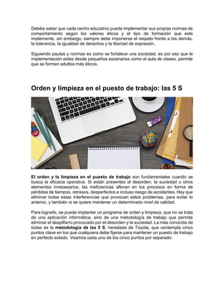 Debéis saber que cada centro educativo puede implementar sus propias normas de
comportamiento según los valores éticos y el tipo de formación que este
implemente, sin embargo, siempre debe imponerse el respeto frente a los demás,
la tolerancia, la igualdad de derechos y la libertad de expresión.
Siguiendo pautas y normas es como se fortalece una sociedad, es por eso que la
implementación estas desde pequeños escenarios como el aula de clases, permite
que se formen adultos más éticos.
Orden y limpieza en el puesto de trabajo: las 5 S
El orden y la limpieza en el puesto de trabajo son fundamentales cuando se
busca la eficacia operativa. Si están presentes el desorden, la suciedad u otros
elementos innecesarios, las ineficiencias afloran en los procesos en forma de
pérdidas de tiempos, retrasos, desperfectos e incluso riesgo de accidentes. Hay que
eliminar todas estas interferencias que provocan estos problemas, para evitar lo
anterior, y también si se quiere mantener un determinado nivel de calidad.
Para lograrlo, se puede implantar un programa de orden y limpieza, que no se trata
de una aplicación informática, sino de una metodología de trabajo que permite
eliminar el despilfarro provocado por el desorden y la suciedad. La más conocida de
todas es la metodología de las 5 S, heredada de Toyota, que contempla cinco
puntos clave en los que cualquiera debe fijarse para mantener un puesto de trabajo
en perfecto estado. Veamos cada uno de los cinco puntos por separado:
 