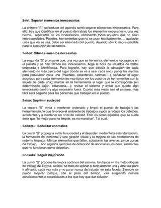 Seiri: Separar elementos innecesarios
La primera “S”, se traduce del japonés como separar elementos innecesarios. Para
ello, hay que identificar en el puesto de trabajo los elementos necesarios y, una vez
hecho, separarlos de los innecesarios, eliminando todos aquellos que no sean
imprescindibles. Papeles, herramientas que no se usan habitualmente,… cualquier
cosa que no se usa, debe ser eliminada del puesto, dejando sólo lo imprescindible
para la ejecución de las tareas.
Seiton: Situar elementos necesarios
La segunda “S” promueve que, una vez que se tienen los elementos necesarios en
el puesto y se han filtrado los innecesarios, llega la hora de situarlos de forma
ordenada e identificada. Para lograrlo, hay que decidir la ubicación de cada
elemento (lo más cerca del lugar donde se va a usar cada uno); poner los medios
para posicionar cada uno (muebles, estanterías, tarimas,…); señalizar el lugar
asignado para cada elemento (es muy típico ver los cuadros de herramientas con la
silueta de cada una); marcar en la herramienta el lugar que le corresponde (en
determinado cajón, estantería,…); revisar el sistema y evitar que quede algo
innecesario dentro y algo necesario fuera. Cuanto más visual sea el sistema, más
fácil será seguirlo para las personas que trabajen en el puesto.
Seiso: Suprimir suciedad
La tercera “S” invita a mantener ordenado y limpio el puesto de trabajo y las
herramientas, lo que favorece el ambiente de trabajo y ayuda a reducir los defectos,
accidentes y a mantener un nivel de calidad. Esto es como aquellos que se suele
decir que “lo mejor para no limpiar, es no manchar”. Tal cual.
Seiketsu: Señalizar anomalías
La cuarta “S” propugna evitar la suciedad y el desorden mediante la estandarización,
la formación del personal y una gestión visual y la mejora de las operaciones de
orden y limpieza. Marcar elementos que fallan, solucionar las averías, pintar zonas
de trabajo,… son algunos ejemplos de detección de anomalías, es decir, elementos
que no funcionan como deberían.
Shitsuke: Seguir mejorando
La quinta “S” propone la mejora continua del sistema, tan típica en las metodologías
de trabajo de Toyota. Al final, se trata de aplicar el ciclo anterior una y otra vez para
ir afinando cada vez más y no parar nunca de trabajar en esta faceta. Siempre se
puede mejorar porque, con el paso del tiempo, van surgiendo nuevos
condicionantes o necesidades a los que hay que dar solución.
 