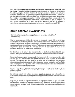 Esta metodología se puede implantar en cualquier organización, industrial o de
servicios. Para ello, debe enfocarse como un proyecto en sí mismo. Si se quiere
tener éxito, el apoyo desde la dirección de la empresa debe ser total y es muy bueno
que ésta predique con el ejemplo y haga un seguimiento del mismo. También es
necesaria la motivación del personal con el proyecto, ayudándoles a comprender
las ventajas y a incorporar disciplina y hábito, así como un líder para coordinar las
acciones de orden y limpieza que se vayan a llevar a cabo, a “pie de máquina”, y
para poder mantenerlo a lo largo del tiempo, evitando caer en la dejadez y
controlando que se siguen las pautas anteriormente marcadas, en las 5 “S”.
CÓMO ACEPTAR UNA DERROTA
“La victoria tiene un centenar de padres, pero la derrota es huérfana”.
John Kennedy
Una de las cosas más difíciles de manejar en el deporte y en la vida es la derrota,
quizás porque una de las primeras emociones que debemos enfrentar es el miedo
al abandono. Vivimos en una sociedad en donde somos aceptados por lo que somos
capaces de lograr, no por lo que somos. Pertenecemos a una sociedad que premia
al ganador, pero minimiza al perdedor; tenemos la sensación de que, si no
ganamos, entonces no merecemos pertenecer.
En definitiva, es la cultura del merecimiento, no de la incondicionalidad la que
domina la mayoría de los espacios en donde nos desarrollamos como individuos.
La derrota trae desesperanza, desilusión, tiene la magia de borrar en segundos todo
aquello que por durante años has podido construir, tiene el poder de afectar tu
mirada y convertirse en una especie de lupa que, con destreza, maximiza la
circunstancia al punto de segar tu objetividad y así atentar contra tus sueños. Todo
esto puede pasar en segundos como consecuencia de un hecho específico en lo
personal, familiar, laboral y ciudadano.
La gran pregunta es: ¿Cómo la manejo? ¿Cómo logro ponerlo en contexto? ¿Cómo
paso la página?
Lo primero, desde mi óptica, es saber digerir la derrota; es entenderla, no
cuestionarla; es saber que forma parte de las probabilidades de la vida, no el fin de
esta.
Segundo, la derrota es algo circunstancial, no algo permanente, ya que a la vuelta
de la esquina tendrás una nueva oportunidad para resarcirte; de ahí la importancia
de no dejarnos paralizar por la desesperanza tóxica que la derrota muy hábilmente
nos insufla.
 