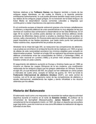 Noticias relativas a los Tailteann Games nos llegaron también a través de las
antiguas sagas irlandesas, en las cuales la historia y la leyenda parecían
entrelazarse estrechamente, lo cual puede afirmarse también hasta cierto punto de
los relatos de los antiguos juegos griegos. En la transición de la Edad Antigua a la
Edad Media se desarrollaron nuevas corrientes culturales y religiosas que
contribuyeron a restar importancia a los ejercicios atléticos.
En el continente europeo el deporte sobrevivió gracias a los torneos caballerescos
o militares y a deportes atléticos de unas características no muy alejadas de las que
dominan en nuestros días comenzaron a desarrollarse en las islas Británicas. En el
siglo XII la ciudad de Londres podía alardear de varios terrenos atléticos donde
personas de diferentes clases ponían a prueba su destreza física en pruebas de
carrera, salto y lanzamiento. En Escocia estos ejercicios atléticos desempeñaron un
papel importante en las fiestas populares, que hasta cierto punto han perdurado
hasta nuestros días, especialmente las pruebas de pesos.
Alrededor de la mitad del siglo XIX, se restauraron las competiciones de atletismo.
Las pruebas se convirtieron en el deporte favorito de los ingleses y en 1834 un grupo
de atletas de esta nacionalidad acordaron los mínimos exigibles para competir en
determinadas pruebas. También en el siglo XIX se realizaron las primeras reuniones
atléticas universitarias entre las universidades de Oxford y Cambridge (1864), el
primer mitin nacional en Londres (1866) y el primer mitin amateur celebrado en
Estados Unidos en pista cubierta.
El seguimiento del atletismo aumentó en Europa y América hasta que en 1896 se
iniciaron en Atenas los Juegos Olímpicos de la era moderna, una modificación
restaurada de los antiguos juegos que los griegos celebraban en Olímpia. Durante
el siglo XX y lo que llevamos del XXI, los juegos se han celebrado en varios países
a intervalos de cuatro años, excepto en tiempo de guerra. En 1913 se fundó la
Federación Internacional de atletismo Amateur (IAAF), con sede central de
Londres, con el fin de ser organismo rector de las competiciones de atletismo a
escala internacional, estableciendo las reglas y dando oficialidad a los récords
obtenidos por los atletas.
Historia del Baloncesto
El baloncesto nació como una respuesta a la necesidad de realizar alguna actividad
deportiva durante el invierno en el norte de Estados Unidos. Al profesor de la
Universidad de Springfield (Massachusetts), James Naismith (un profesor
canadiense) le fue encargada la misión, en 1891, de idear un deporte que se pudiera
jugar bajo techo, pues los inviernos en esa zona dificultaban la realización de alguna
actividad al aire libre.
 